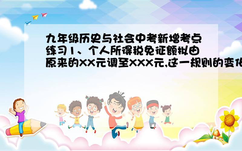 九年级历史与社会中考新增考点练习1、个人所得税免征额拟由原来的XX元调至XXX元,这一规则的变化说明了什么?2、个人所得税免征额拟由原来的XX元调至XXX元,这一变化说明了规则的制定有什