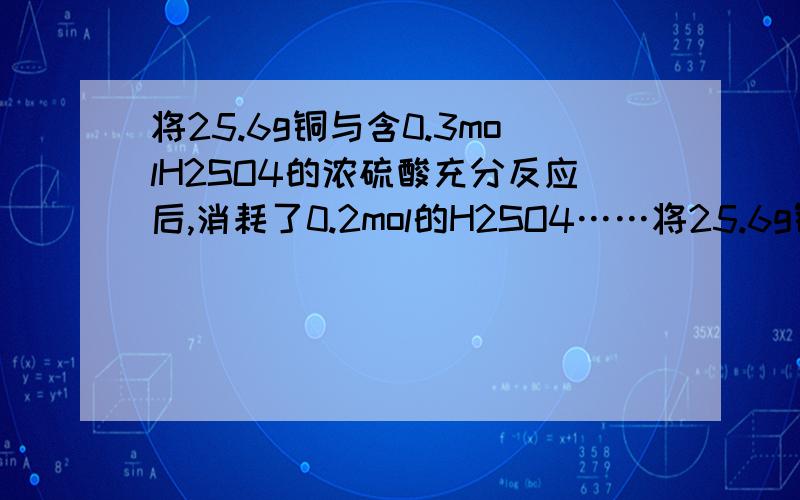 将25.6g铜与含0.3molH2SO4的浓硫酸充分反应后,消耗了0.2mol的H2SO4……将25.6g铜与含0.3molH2SO4的浓硫酸充分反应后,消耗了0.2mol的H2SO4（气体全部逸出）,在剩余物质中加入100ml2mol/L的稀硝酸,充分反应