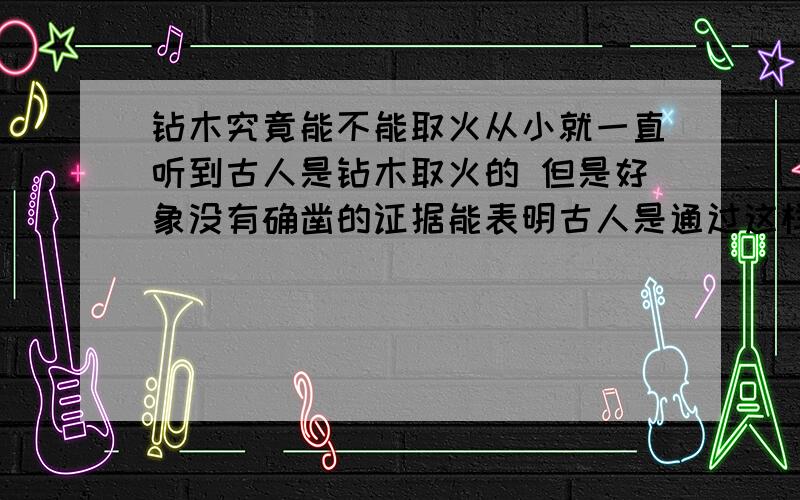 钻木究竟能不能取火从小就一直听到古人是钻木取火的 但是好象没有确凿的证据能表明古人是通过这样取火的 所以我想问问 有没有人实验过 究竟钻木能不能取火 通常理论上的东西拿到实