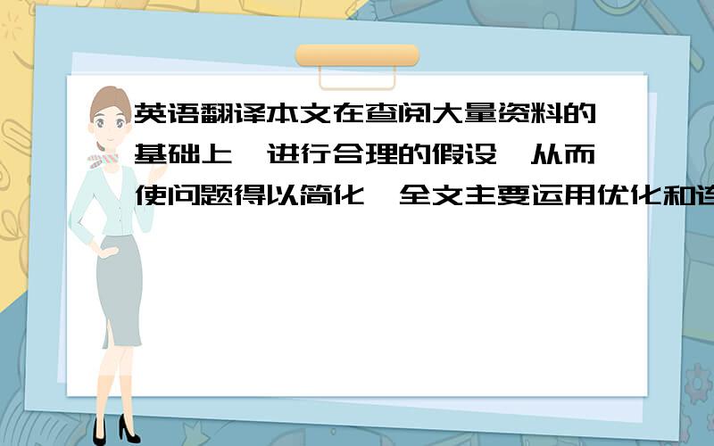 英语翻译本文在查阅大量资料的基础上,进行合理的假设,从而使问题得以简化,全文主要运用优化和连续型模型的数学思想,并结合MATLAB求解.