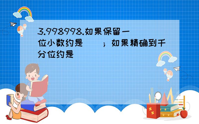 3.998998.如果保留一位小数约是（）；如果精确到千分位约是( )