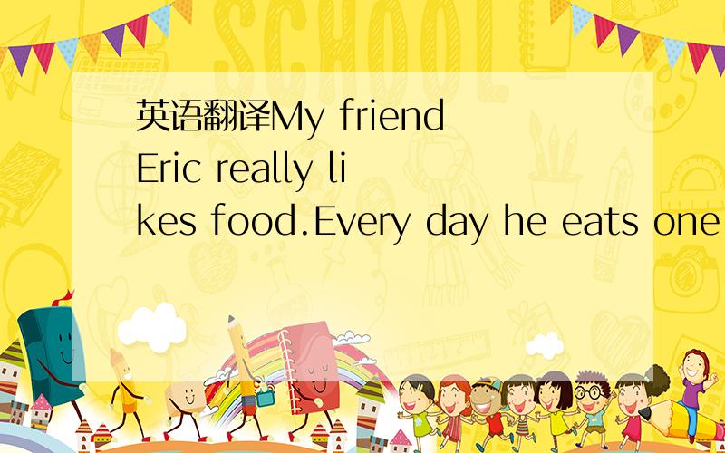 英语翻译My friend Eric really likes food.Every day he eats one bowl of ice cream in the morning,three at lunch time,and ten in the evening.He not only eats five bags of fries with every meal,but for dinner he also has three pizzas.When he goes to