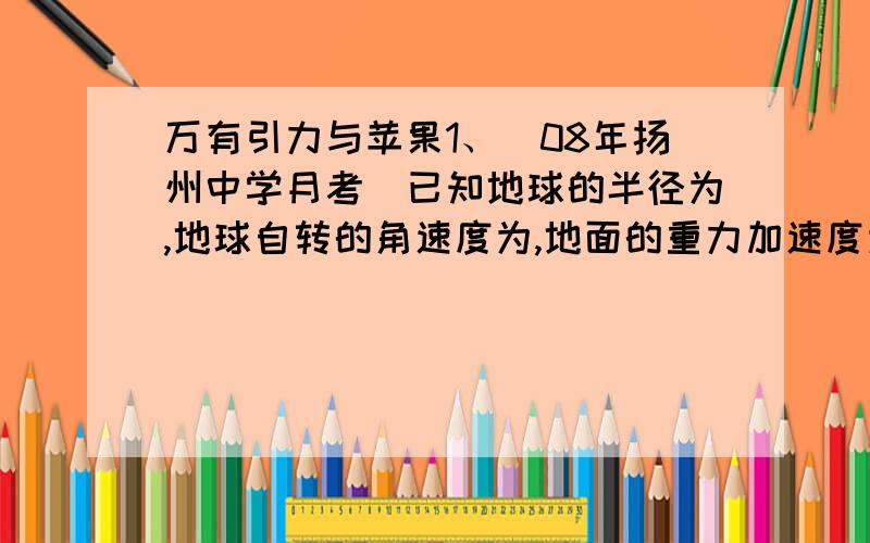 万有引力与苹果1、（08年扬州中学月考）已知地球的半径为,地球自转的角速度为,地面的重力加速度为,在地球表面发射卫星的第一宇宙速度为,第三宇宙速度为,月地中心间距离为．假设地球