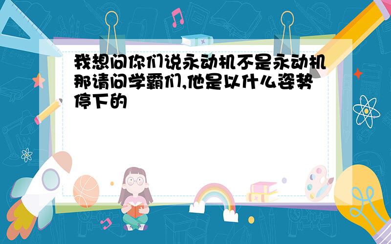 我想问你们说永动机不是永动机那请问学霸们,他是以什么姿势停下的