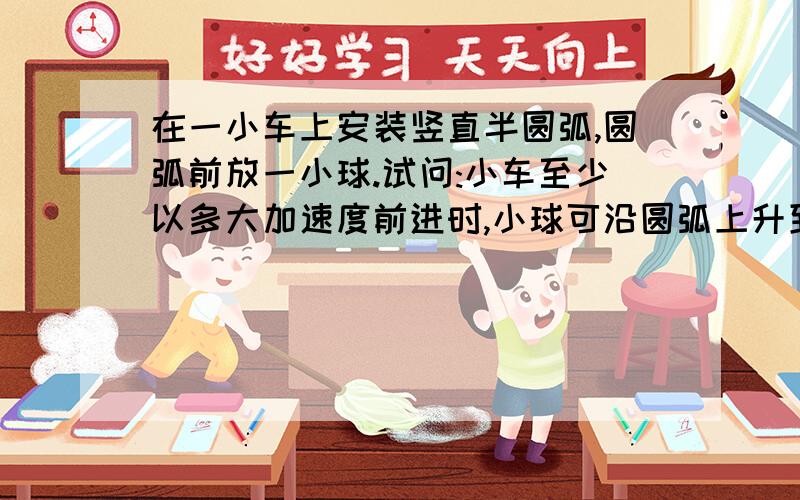 在一小车上安装竖直半圆弧,圆弧前放一小球.试问:小车至少以多大加速度前进时,小球可沿圆弧上升到最高点?用代数式表示