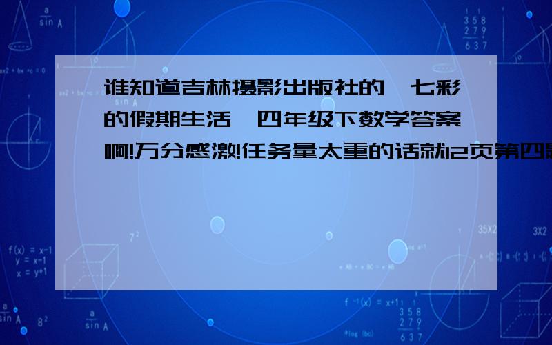 谁知道吉林摄影出版社的《七彩的假期生活》四年级下数学答案啊!万分感激!任务量太重的话就12页第四题吧,11