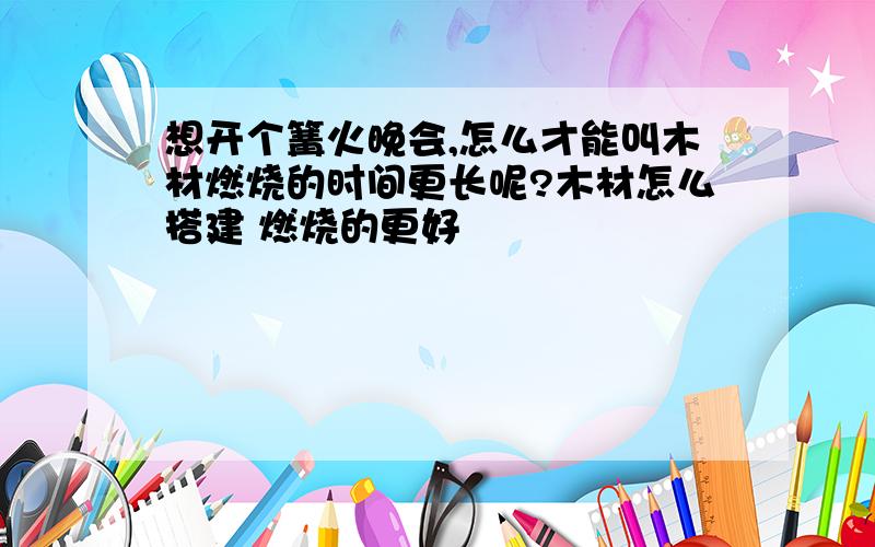 想开个篝火晚会,怎么才能叫木材燃烧的时间更长呢?木材怎么搭建 燃烧的更好