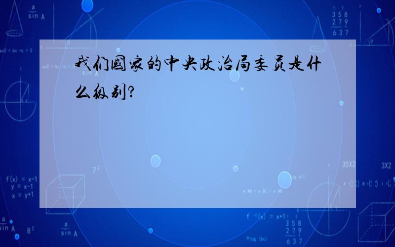 我们国家的中央政治局委员是什么级别?