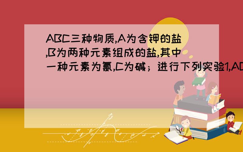 ABC三种物质,A为含钾的盐,B为两种元素组成的盐,其中一种元素为氯,C为碱；进行下列实验1,AB的溶液混合后无沉淀或气体产生2,BC的溶液混合出现蓝色沉淀；3AC的溶液混合后出现白色沉淀,该沉淀