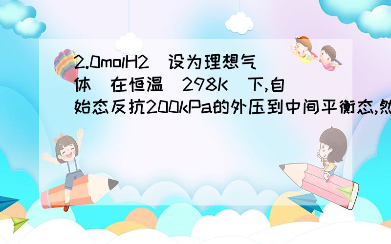 2.0molH2（设为理想气体）在恒温（298K）下,自始态反抗200kPa的外压到中间平衡态,然后再反抗100kPa的外压到终态.从始态0.015m3膨胀到终态0.040 m3.求该途径中气体所作的功