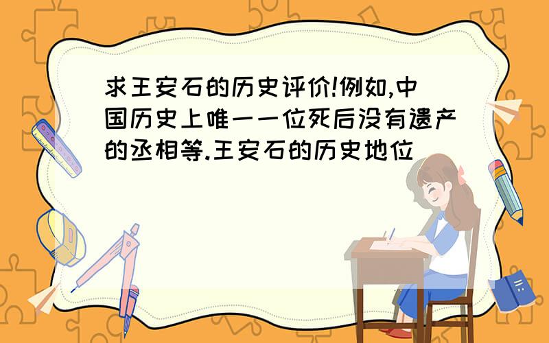 求王安石的历史评价!例如,中国历史上唯一一位死后没有遗产的丞相等.王安石的历史地位