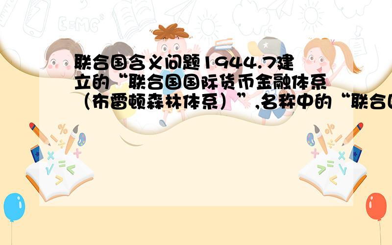 联合国含义问题1944.7建立的“联合国国际货币金融体系（布雷顿森林体系）”,名称中的“联合国”与1945年成立的联合国（United Nations）有没有关系?为何在1945前已用“联合国”?