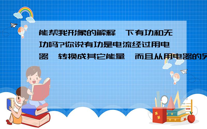 能帮我形象的解释一下有功和无功吗?你说有功是电流经过用电器,转换成其它能量,而且从用电器的另一端流出,那它流到哪了?是电网还是大地?无功是励磁之类用了,没有从用电器的另一端流出