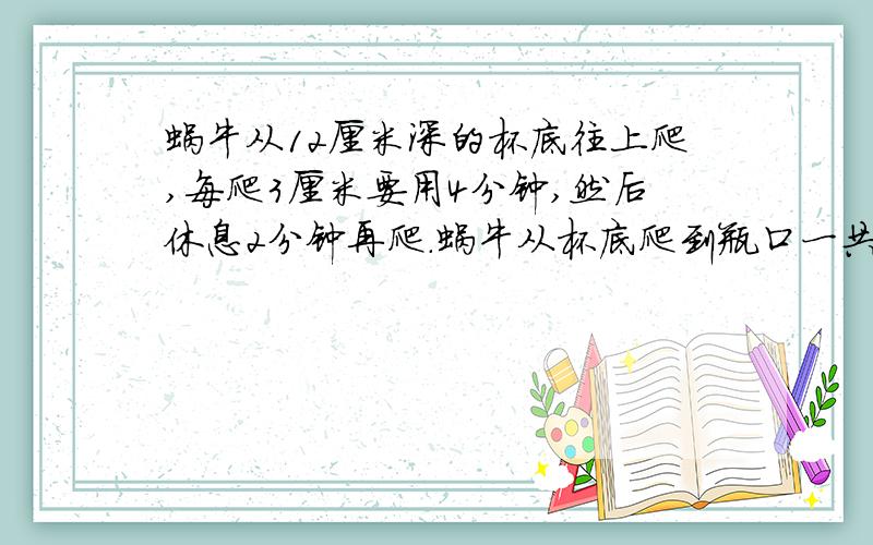 蜗牛从12厘米深的杯底往上爬,每爬3厘米要用4分钟,然后休息2分钟再爬.蜗牛从杯底爬到瓶口一共要用去( )分