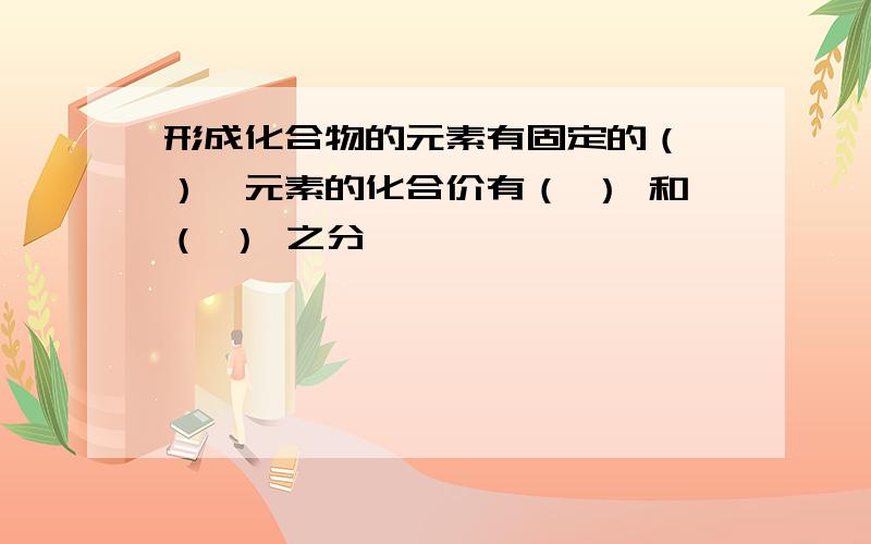 形成化合物的元素有固定的（ ）,元素的化合价有（ ） 和（ ） 之分