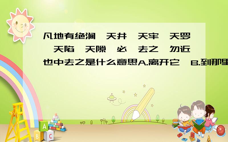 凡地有绝涧、天井、天牢、天罗、天陷、天隙,必亟去之,勿近也中去之是什么意思A.离开它  B.到那里去  C.走到那里去  D.跑到那里去