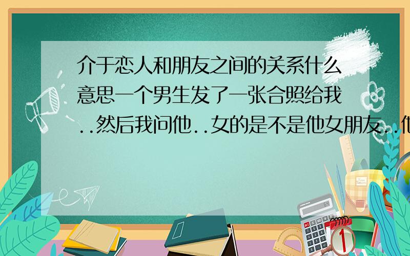 介于恋人和朋友之间的关系什么意思一个男生发了一张合照给我..然后我问他..女的是不是他女朋友..他说..介於恋人和朋友之间的关系把..那他们的关系是什麽.../