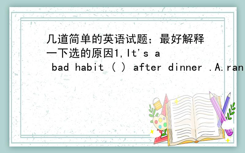 几道简单的英语试题；最好解释一下选的原因1,It's a bad habit ( ) after dinner .A.ran B.run C.runs D.to run2,I'm free now .What do you want me （ ） for you?A.do B.done C.to do D.doing3,My mother always tells me ( ） to the teache