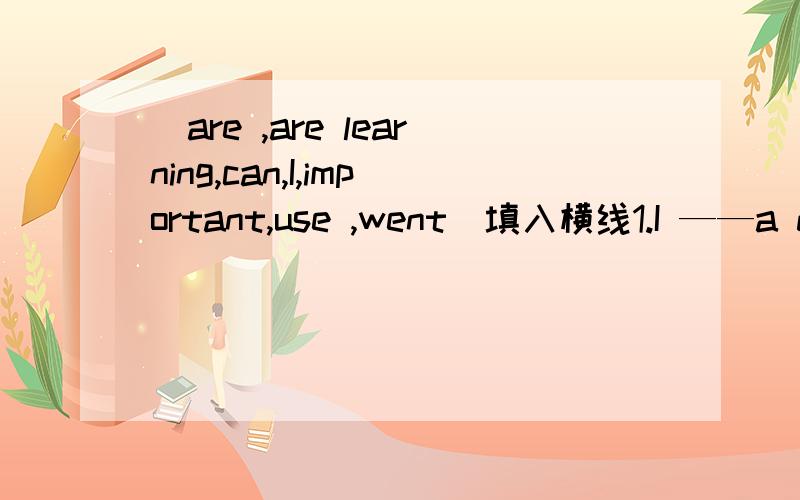 （are ,are learning,can,I,important,use ,went）填入横线1.I ——a dictionary when Iread ENGlish texts2.I——to london last year 3.Vocabulary books ——very useful 4.We ——English at the moment 5.——always write down——new words6.M