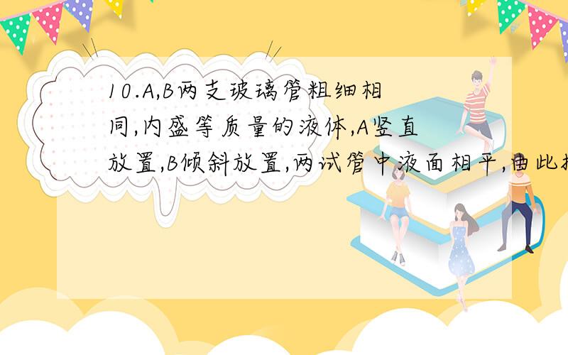 10.A,B两支玻璃管粗细相同,内盛等质量的液体,A竖直放置,B倾斜放置,两试管中液面相平,由此推知,两试管中液体的密度以及液体分别对管底的压强关系为()A.PA>PB,PA>PBB.PA