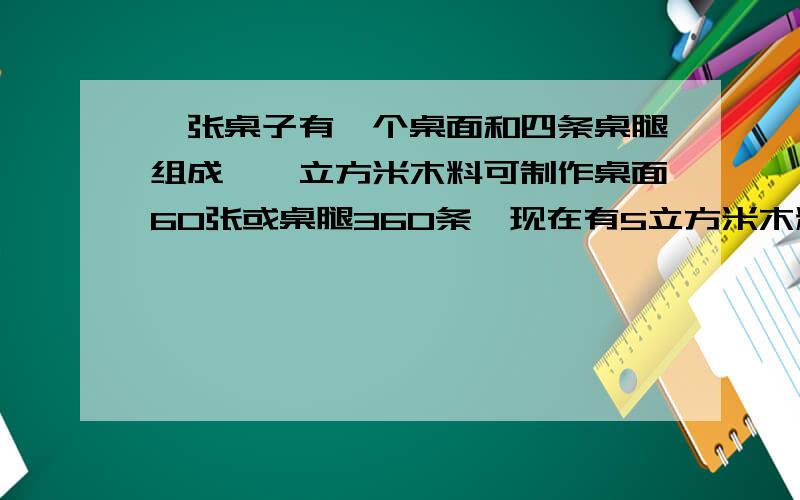 一张桌子有一个桌面和四条桌腿组成,一立方米木料可制作桌面60张或桌腿360条,现在有5立方米木料,问用多少木料制作桌面,多少木料制作桌腿,正好配成方桌多少张?