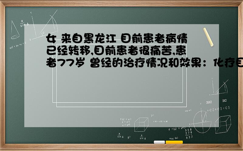 女 来自黑龙江 目前患者病情已经转移,目前患者很痛苦,患者77岁 曾经的治疗情况和效果：化疗目前3次了,大夫还要继续治疗,我都不知道该怎么办好,想减少患者痛苦.我家是哈市,我想知道哈市