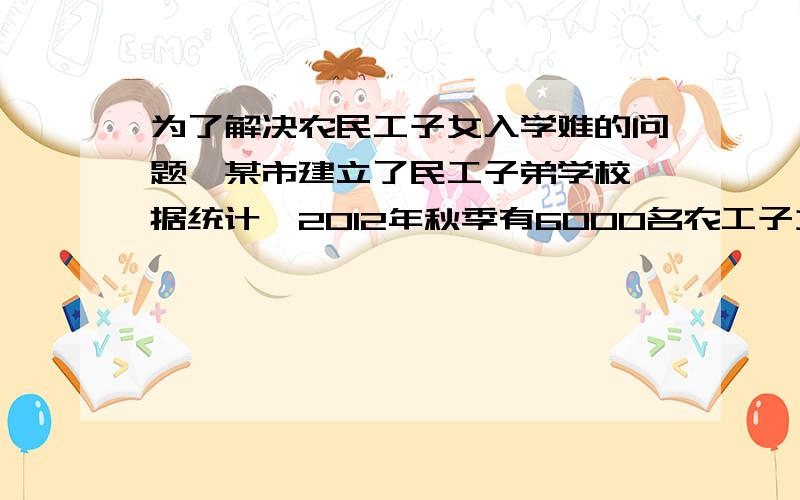 为了解决农民工子女入学难的问题,某市建立了民工子弟学校,据统计,2012年秋季有6000名农工子女进入主城区中小学学习,预测2013年秋季进入主城区中小小学习的农民子女将比2012年有所增加,小