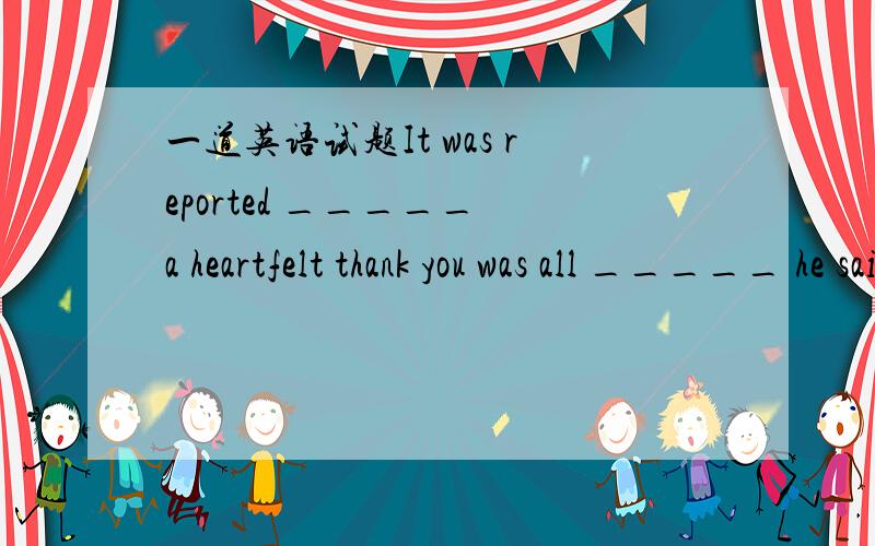 一道英语试题It was reported _____ a heartfelt thank you was all _____ he said afer winning the game.A.what B.that C.which 请问两个空格上分别填什么?