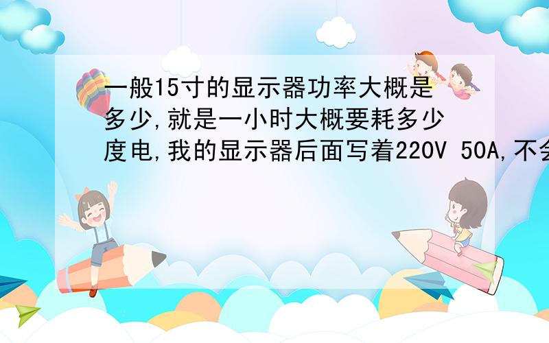 一般15寸的显示器功率大概是多少,就是一小时大概要耗多少度电,我的显示器后面写着220V 50A,不会要11000瓦吧,那不是一小时要11度电了,还是我看错了