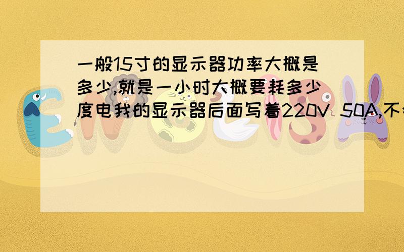 一般15寸的显示器功率大概是多少,就是一小时大概要耗多少度电我的显示器后面写着220V 50A,不会要11000瓦吧,那不是一小时要11度电了,还是我看错了