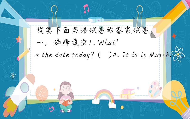 我要下面英语试卷的答案试卷：一：选择填空1. What’s the date today? (   )A. It is in March.        B. It is February 24th.        C. It is Thursday.         D.It is at weenkend.2. When is Christmas Day?  (   )A. It is on May 25th.