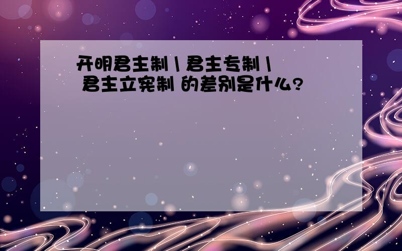 开明君主制 \ 君主专制 \ 君主立宪制 的差别是什么?