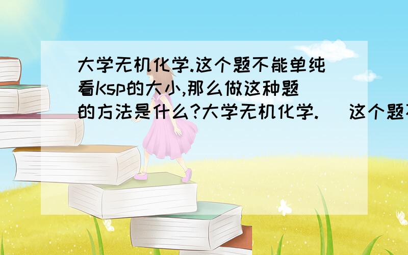 大学无机化学.这个题不能单纯看Ksp的大小,那么做这种题的方法是什么?大学无机化学.   这个题不能单纯看Ksp的大小,那么做这种题的方法是什么? 这道题我就没有思路. 化学高手都哪去了? 希