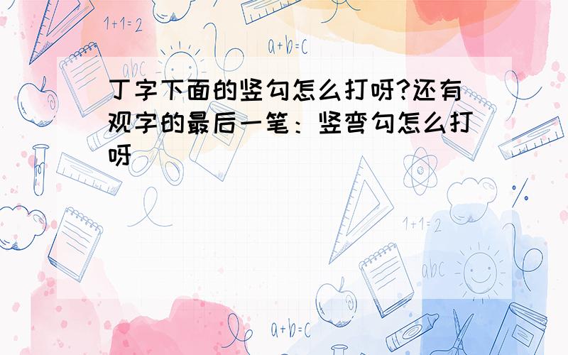 丁字下面的竖勾怎么打呀?还有观字的最后一笔：竖弯勾怎么打呀