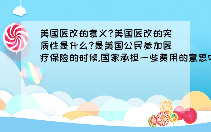 美国医改的意义?美国医改的实质性是什么?是美国公民参加医疗保险的时候,国家承担一些费用的意思吗?如果是,国家承担多少?美国医保对社会的影响是?