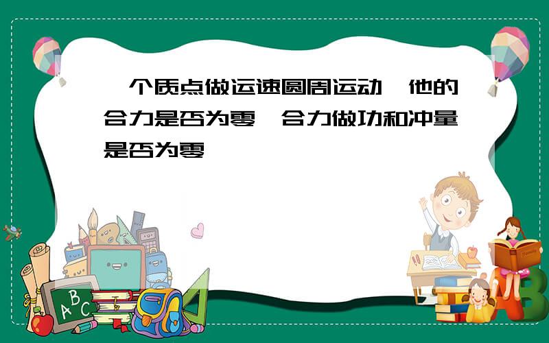 一个质点做运速圆周运动,他的合力是否为零,合力做功和冲量是否为零