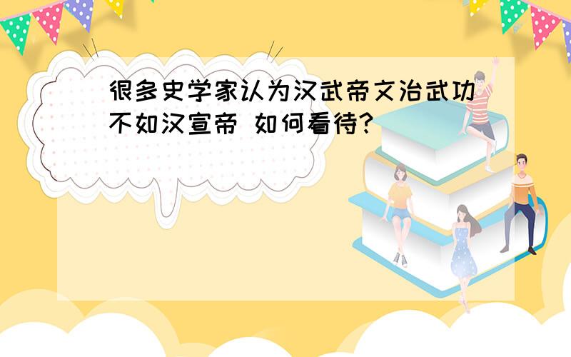 很多史学家认为汉武帝文治武功不如汉宣帝 如何看待?