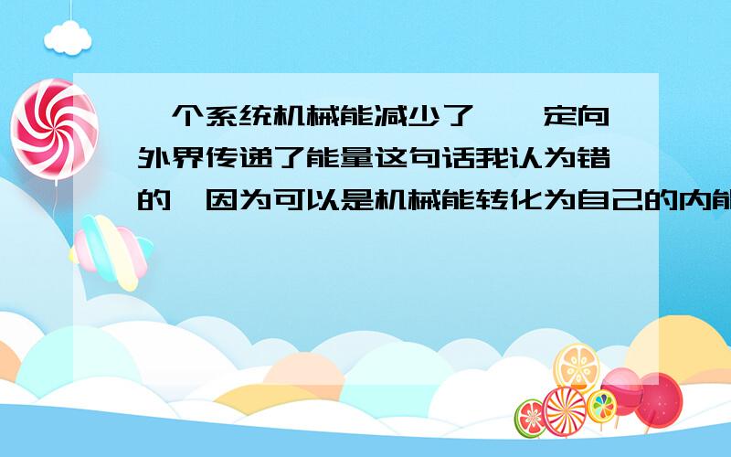 一个系统机械能减少了,一定向外界传递了能量这句话我认为错的,因为可以是机械能转化为自己的内能；但答案意思说它是对的