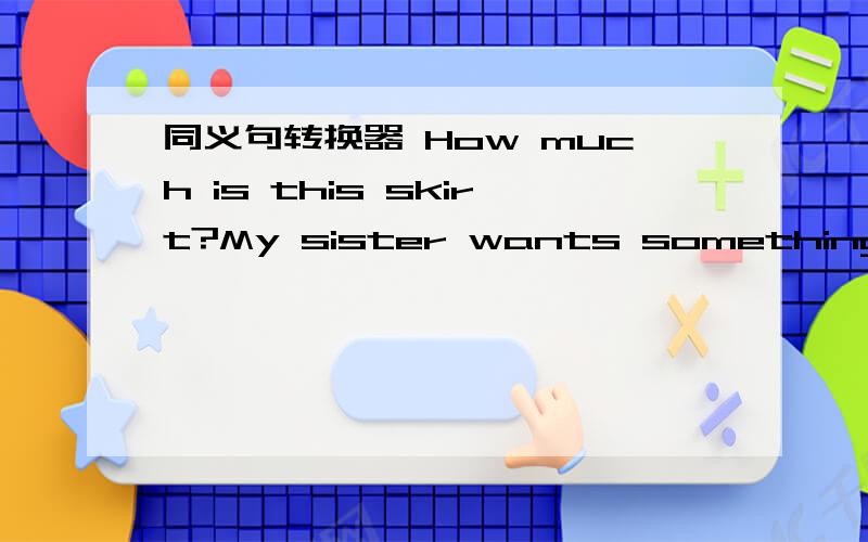 同义句转换器 How much is this skirt?My sister wants something drink.