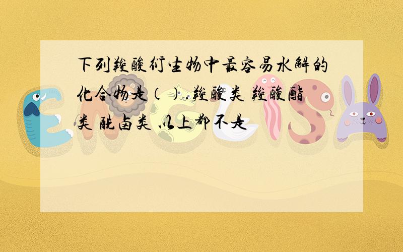 下列羧酸衍生物中最容易水解的化合物是（）.羧酸类 羧酸酯类 酰卤类 以上都不是