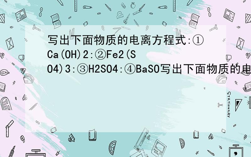 写出下面物质的电离方程式:①Ca(OH)2:②Fe2(SO4)3:③H2SO4:④BaSO写出下面物质的电离方程式:①Ca(OH)2:②Fe2(SO4)3:③H2SO4:④BaSO4:求大神回答,捣乱者请绕道.