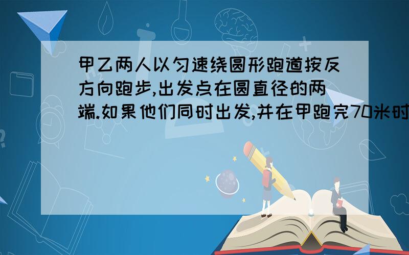 甲乙两人以匀速绕圆形跑道按反方向跑步,出发点在圆直径的两端.如果他们同时出发,并在甲跑完70米时第一次相遇,乙跑完一圈还差90米时两人第二次相遇,求跑道的长是多少米?