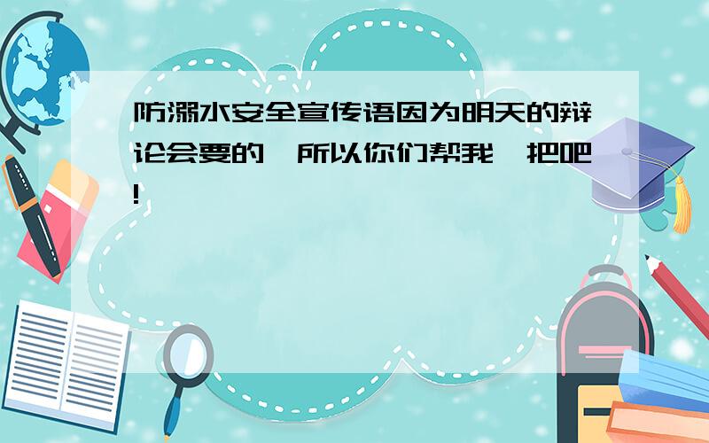 防溺水安全宣传语因为明天的辩论会要的,所以你们帮我一把吧!