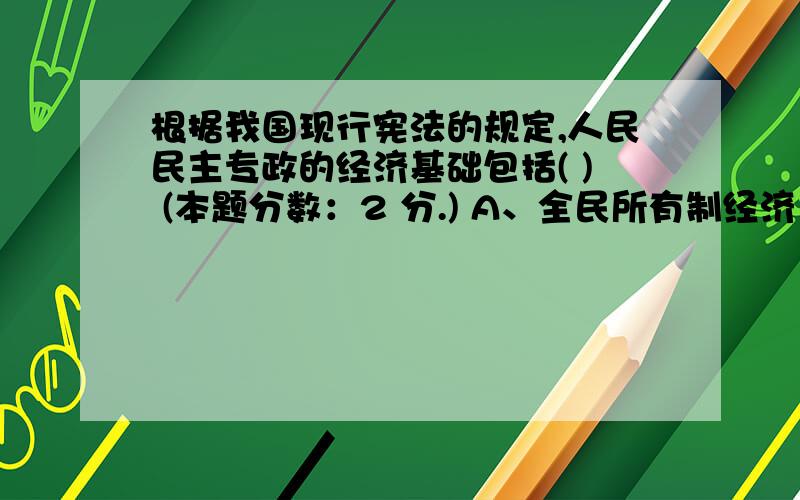 根据我国现行宪法的规定,人民民主专政的经济基础包括( ) (本题分数：2 分.) A、全民所有制经济 B、劳动群众集体所的制经济 C、个体经济 D、私营经济 E、外资企业