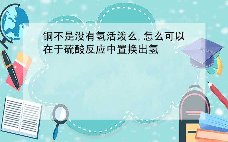 铜不是没有氢活泼么,怎么可以在于硫酸反应中置换出氢