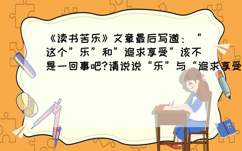 《读书苦乐》文章最后写道：“这个”乐”和”追求享受”该不是一回事吧?请说说“乐”与“追求享受”的区别.答：“这个”乐”指的是___________________“追求享受”指的是______________________