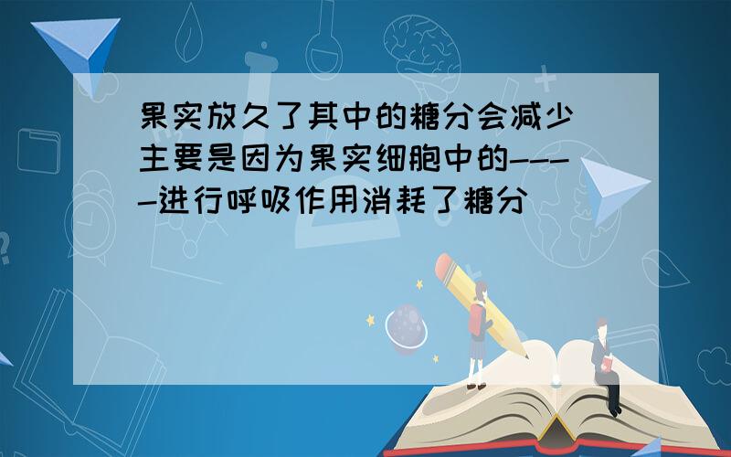 果实放久了其中的糖分会减少 主要是因为果实细胞中的----进行呼吸作用消耗了糖分