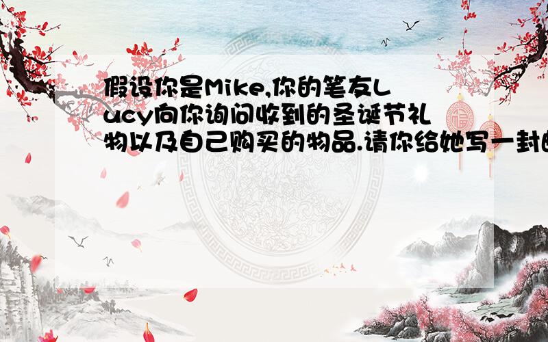 假设你是Mike,你的笔友Lucy向你询问收到的圣诞节礼物以及自己购买的物品.请你给她写一封邮件,介绍收到的礼物的来历和你的喜欢程度.开头已给出,60词左右Dear Lucy,You asked me about the gifts I recei