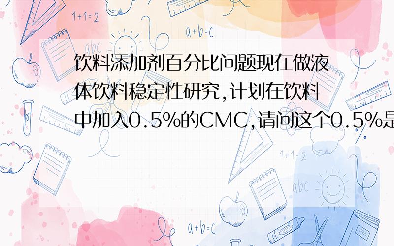 饮料添加剂百分比问题现在做液体饮料稳定性研究,计划在饮料中加入0.5%的CMC,请问这个0.5%是指每一升饮料中含0.5g么?