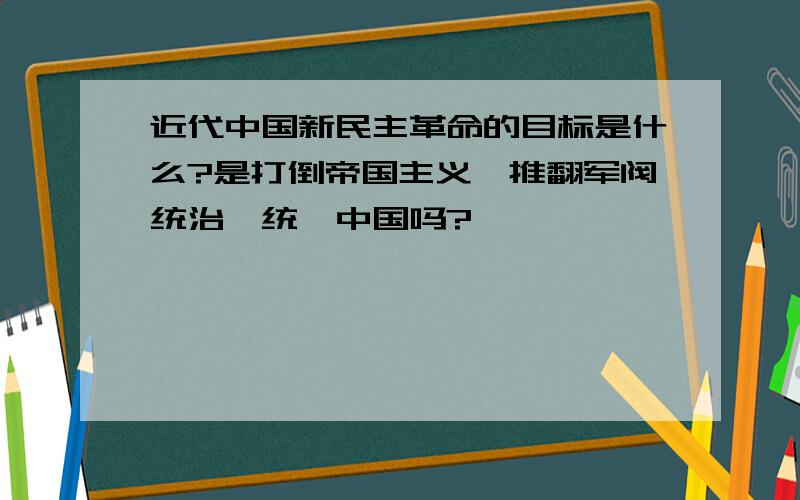 近代中国新民主革命的目标是什么?是打倒帝国主义,推翻军阀统治,统一中国吗?